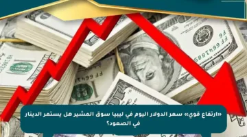 «ارتفاع قوي» سعر الدولار اليوم في ليبيا سوق المشير هل يستمر الدينار في الصعود؟
